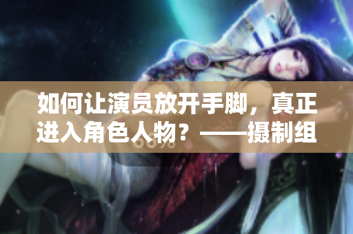 如何讓演員放開手腳，真正進(jìn)入角色人物？——攝制組的現(xiàn)場教破解方法