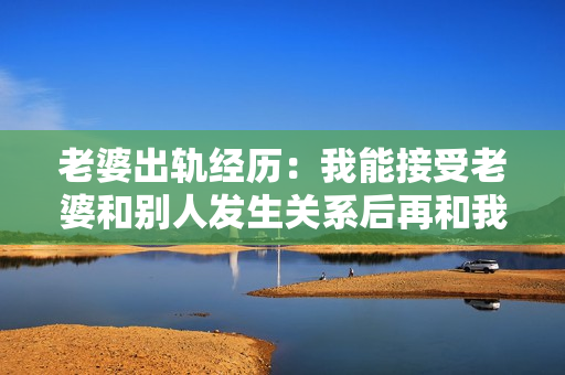 老婆出軌經(jīng)歷：我能接受老婆和別人發(fā)生關(guān)系后再和我發(fā)生關(guān)系嗎？