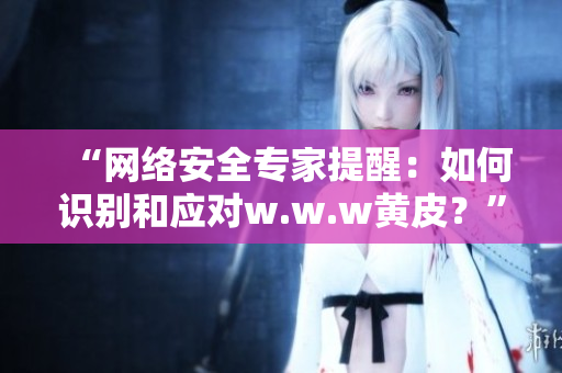 “網(wǎng)絡(luò)安全專家提醒：如何識(shí)別和應(yīng)對(duì)w.w.w黃皮？”