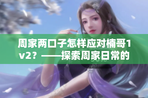 周家兩口子怎樣應(yīng)對楠哥1v2？——探索周家日常的生活技巧