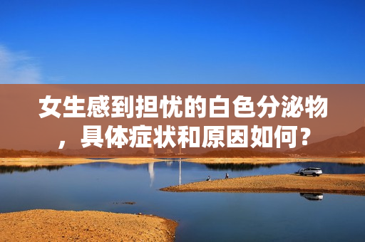 女生感到擔(dān)憂的白色分泌物，具體癥狀和原因如何？