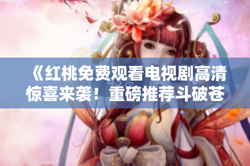 《紅桃免費觀看電視劇高清驚喜來襲！重磅推薦斗破蒼穹全集》