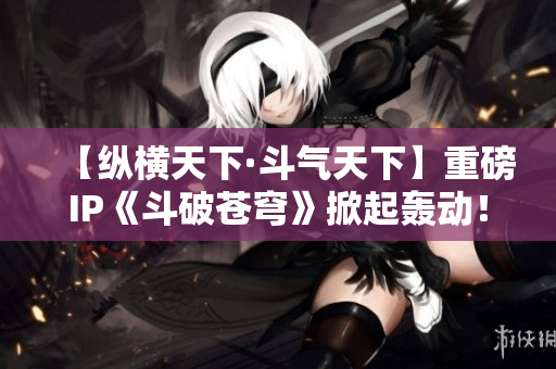 【縱橫天下·斗氣天下】重磅IP《斗破蒼穹》掀起轟動！