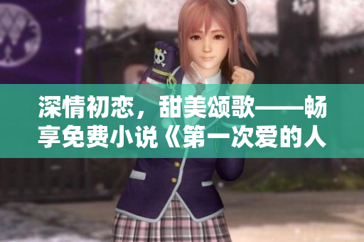 深情初戀，甜美頌歌——暢享免費(fèi)小說(shuō)《第一次愛(ài)的人》視頻閱讀