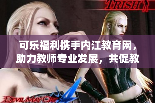 可樂福利攜手內(nèi)江教育網(wǎng)，助力教師專業(yè)發(fā)展，共促教育事業(yè)提質增效(1)