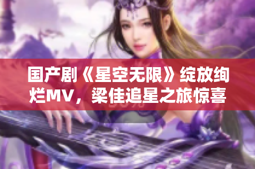 國產(chǎn)劇《星空無限》綻放絢爛MV，梁佳追星之旅驚喜連連！
