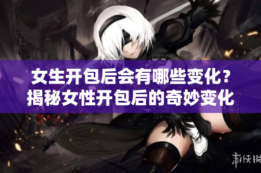 女生開包后會有哪些變化？揭秘女性開包后的奇妙變化