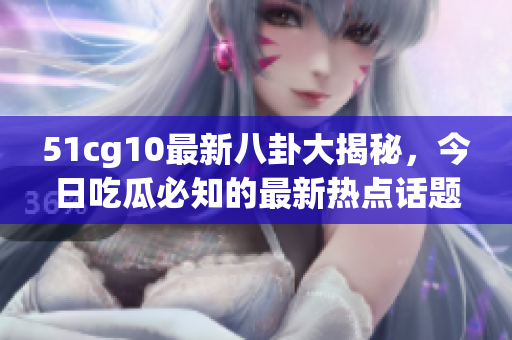 51cg10最新八卦大揭秘，今日吃瓜必知的最新熱點話題