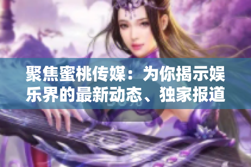 聚焦蜜桃傳媒：為你揭示娛樂界的最新動態(tài)、獨家報道及明星獨家專訪