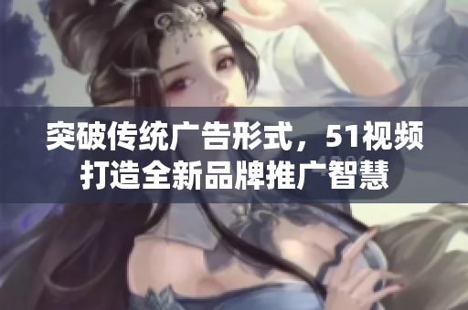 突破傳統(tǒng)廣告形式，51視頻打造全新品牌推廣智慧
