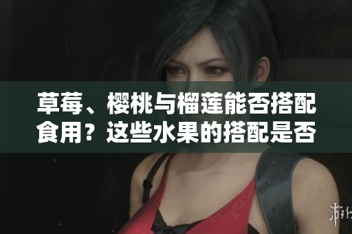 草莓、櫻桃與榴蓮能否搭配食用？這些水果的搭配是否合適？