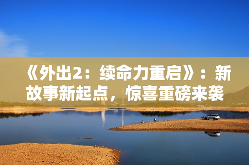 《外出2：續(xù)命力重啟》：新故事新起點(diǎn)，驚喜重磅來(lái)襲！
