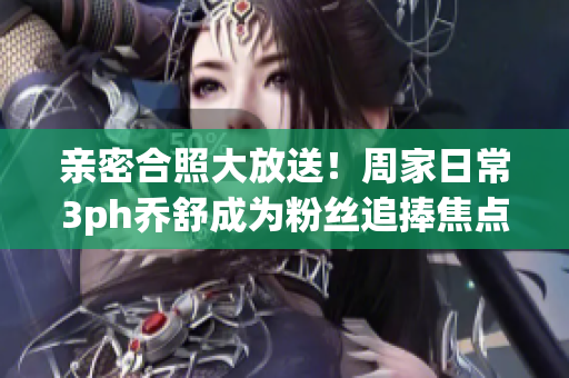 親密合照大放送！周家日常3ph喬舒成為粉絲追捧焦點(diǎn)