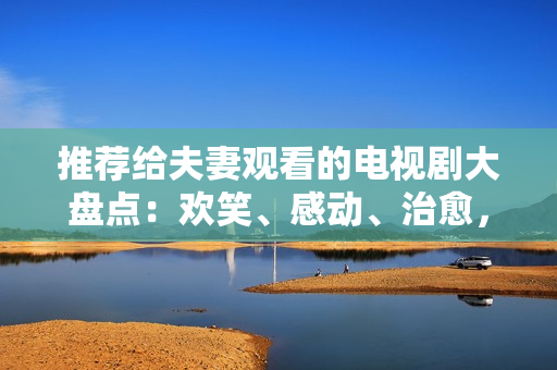 推薦給夫妻觀看的電視劇大盤(pán)點(diǎn)：歡笑、感動(dòng)、治愈，每個(gè)階段最佳選擇！