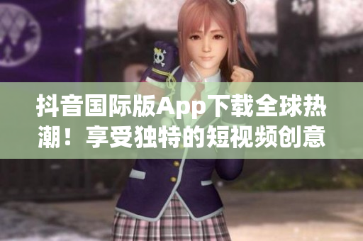 抖音國際版App下載全球熱潮！享受獨特的短視頻創(chuàng)意與娛樂體驗
