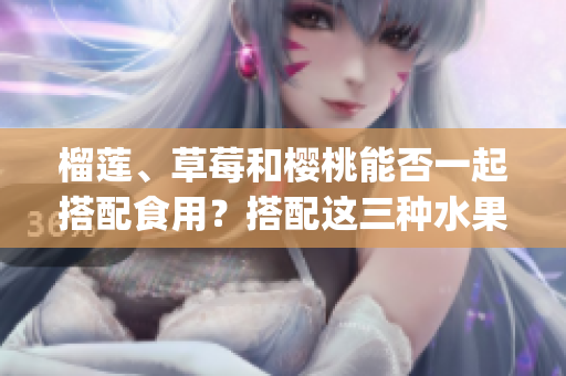榴蓮、草莓和櫻桃能否一起搭配食用？搭配這三種水果會有什么效果？(1)