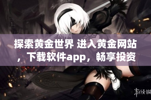 探索黃金世界 進(jìn)入黃金網(wǎng)站，下載軟件app，暢享投資新時代