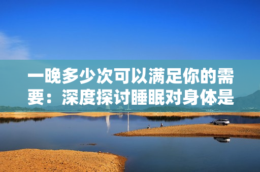 一晚多少次可以滿足你的需要：深度探討睡眠對(duì)身體是否具有益處