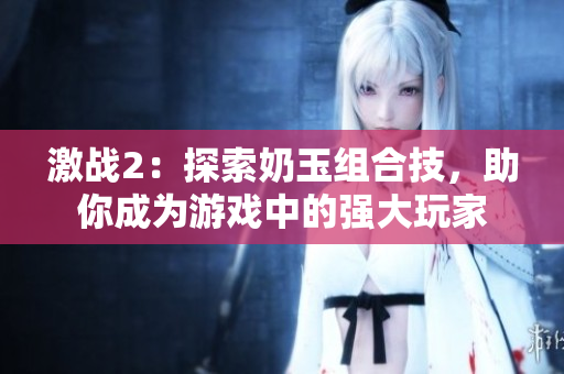 激戰(zhàn)2：探索奶玉組合技，助你成為游戲中的強大玩家