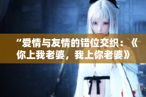 “愛情與友情的錯(cuò)位交織：《你上我老婆，我上你老婆》劇中臺詞分享”
