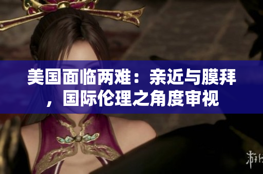 美國面臨兩難：親近與膜拜，國際倫理之角度審視