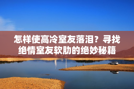 怎樣使高冷室友落淚？尋找絕情室友軟肋的絕妙秘籍