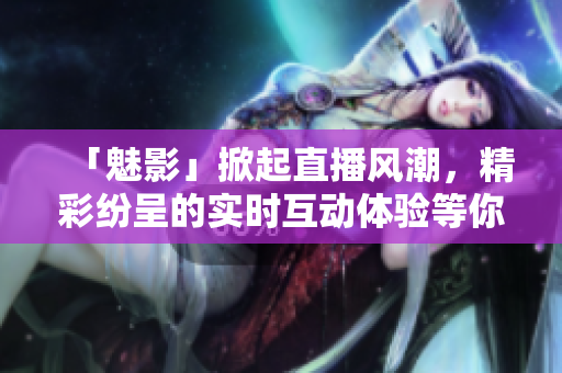 「魅影」掀起直播風潮，精彩紛呈的實時互動體驗等你來感知