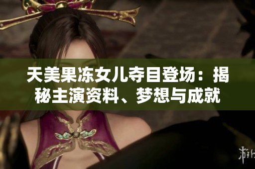 天美果凍女兒奪目登場：揭秘主演資料、夢想與成就