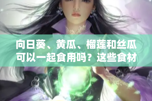 向日葵、黃瓜、榴蓮和絲瓜可以一起食用嗎？這些食材搭配適宜嗎？(1)