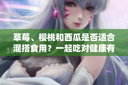 草莓、櫻桃和西瓜是否適合混搭食用？一起吃對(duì)健康有哪些影響？(1)