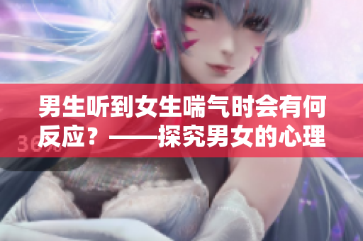 男生聽(tīng)到女生喘氣時(shí)會(huì)有何反應(yīng)？——探究男女的心理差異