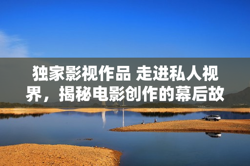 獨(dú)家影視作品 走進(jìn)私人視界，揭秘電影創(chuàng)作的幕后故事