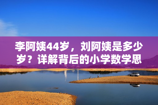 李阿姨44歲，劉阿姨是多少歲？詳解背后的小學(xué)數(shù)學(xué)思維！
