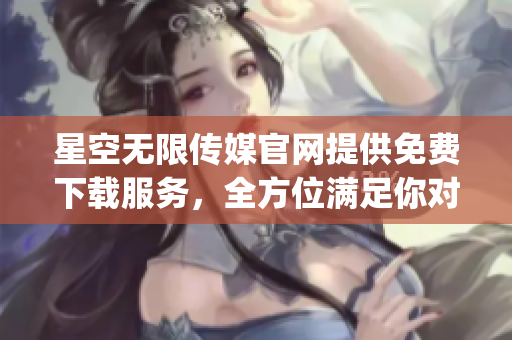 星空無(wú)限傳媒官網(wǎng)提供免費(fèi)下載服務(wù)，全方位滿足你對(duì)影視資源的需求(1)