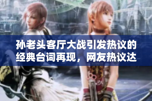孫老頭客廳大戰(zhàn)引發(fā)熱議的經(jīng)典臺(tái)詞再現(xiàn)，網(wǎng)友熱議達(dá)到高潮