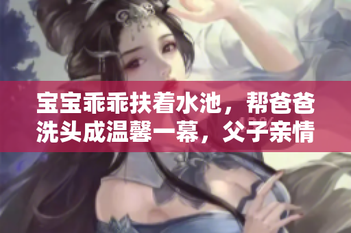 寶寶乖乖扶著水池，幫爸爸洗頭成溫馨一幕，父子親情感人