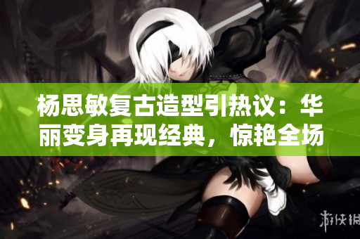 楊思敏復古造型引熱議：華麗變身再現(xiàn)經(jīng)典，驚艷全場！