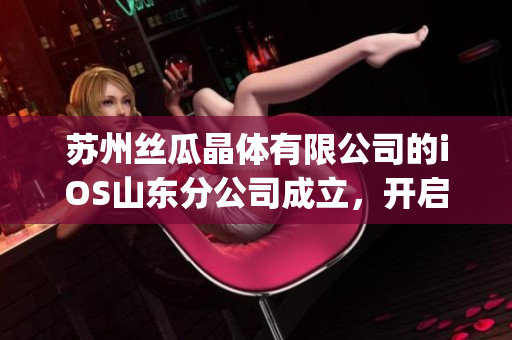 蘇州絲瓜晶體有限公司的iOS山東分公司成立，開啟新征程(1)