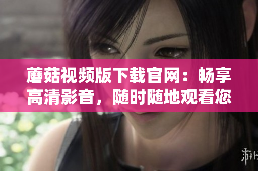 蘑菇視頻版下載官網(wǎng)：暢享高清影音，隨時隨地觀看您最喜愛的視頻！