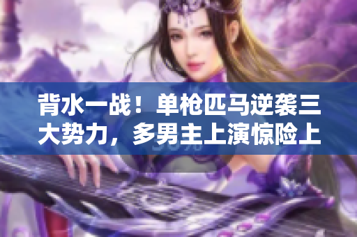 背水一戰(zhàn)！單槍匹馬逆襲三大勢力，多男主上演驚險上岸