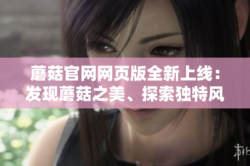 蘑菇官網網頁版全新上線：發(fā)現(xiàn)蘑菇之美、探索獨特風味