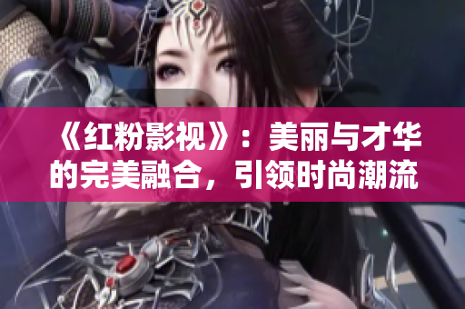 《紅粉影視》：美麗與才華的完美融合，引領時尚潮流
