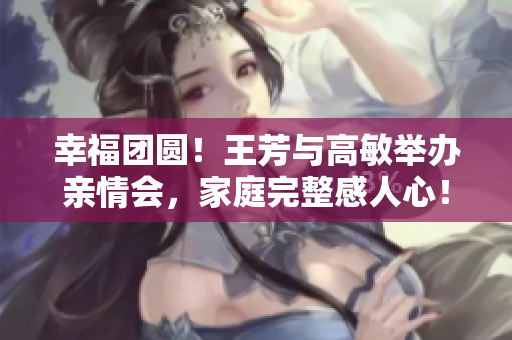 幸福團(tuán)圓！王芳與高敏舉辦親情會，家庭完整感人心！