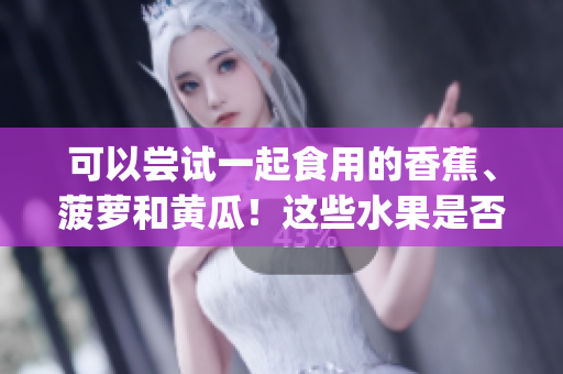 可以嘗試一起食用的香蕉、菠蘿和黃瓜！這些水果是否可以搭配食用？(1)