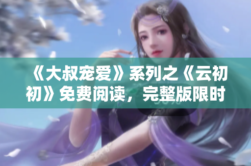 《大叔寵愛》系列之《云初初》免費閱讀，完整版限時放送！