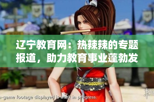 遼寧教育網(wǎng)：熱辣辣的專題報道，助力教育事業(yè)蓬勃發(fā)展(1)