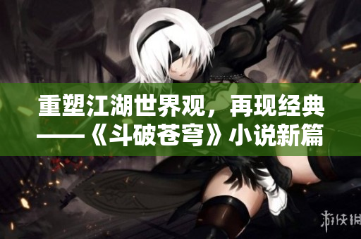 重塑江湖世界觀，再現(xiàn)經(jīng)典——《斗破蒼穹》小說新篇章