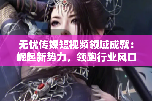 無憂傳媒短視頻領(lǐng)域成就：崛起新勢力，領(lǐng)跑行業(yè)風(fēng)口