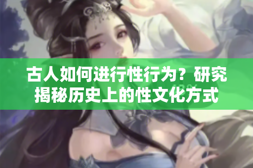 古人如何進(jìn)行性行為？研究揭秘歷史上的性文化方式