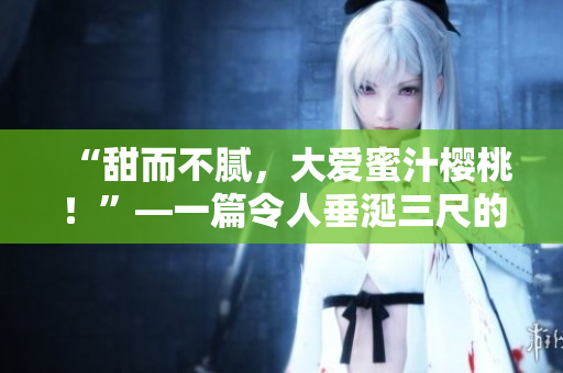 “甜而不膩，大愛蜜汁櫻桃！”—一篇令人垂涎三尺的美食篇章
